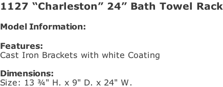 1127 “Charleston” 24” Bath Towel Rack  Model Information:				  Features: Cast Iron Brackets with white Coating  Dimensions:  Size: 13 ¾" H. x 9" D. x 24" W.