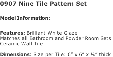0907 Nine Tile Pattern Set   Model Information:							 																						 Features: Brilliant White Glaze  Matches all Bathroom and Powder Room Sets  Ceramic Wall Tile   Dimensions: Size per Tile: 6” x 6” x ¼” thick