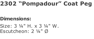 2302 “Pompadour” Coat Peg   Dimensions: Size: 3 ¼" H. x 3 ¼" W. Escutcheon: 2 ¼" Ø