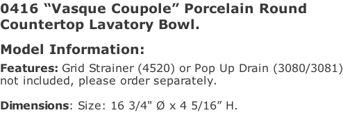0416 “Vasque Coupole” Porcelain Round  Countertop Lavatory Bowl.  Model Information:																													 Features: Grid Strainer (4520) or Pop Up Drain (3080/3081) not included, please order separately.  Dimensions: Size: 16 3/4" Ø x 4 5/16” H.