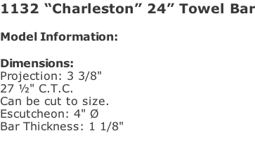 1132 “Charleston” 24” Towel Bar  Model Information:				  Dimensions:  Projection: 3 3/8"  27 ½" C.T.C.  Can be cut to size. Escutcheon: 4" Ø  Bar Thickness: 1 1/8"