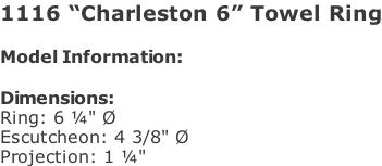1116 “Charleston 6” Towel Ring  Model Information:				  Dimensions:  Ring: 6 ¼" Ø  Escutcheon: 4 3/8" Ø  Projection: 1 ¼"