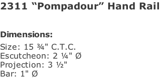 2311 “Pompadour” Hand Rail   Dimensions: Size: 15 ¾" C.T.C. Escutcheon: 2 ¼" Ø Projection: 3 ½"  Bar: 1" Ø