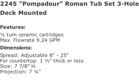 2245 “Pompadour” Roman Tub Set 3-Hole Deck Mounted   Features: ½ turn ceramic cartridges Max. Flowrate 9.24 GPM Dimensions: Spread: Adjustable 8" - 25"  For countertop  1 ½" thick or less  Size: 7 7/8” H.  Projection: 7 ¼”