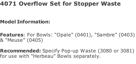 4071 Overflow Set for Stopper Waste  Model Information:							  Features: For Bowls: “Opale” (0401), “Sambre” (0403) & “Meuse” (0405)  Recommended: Specify Pop-up Waste (3080 or 3081)  for use with “Herbeau” Bowls separately.