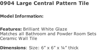 0904 Large Central Pattern Tile  Model Information:							 																						 Features: Brilliant White Glaze  Matches all Bathroom and Powder Room Sets  Ceramic Wall Tile   Dimensions: Size: 6” x 6” x ¼” thick