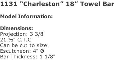1131 “Charleston” 18” Towel Bar  Model Information:				  Dimensions:  Projection: 3 3/8"  21 ½" C.T.C.  Can be cut to size. Escutcheon: 4" Ø  Bar Thickness: 1 1/8"