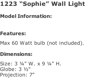 1223 “Sophie” Wall Light  Model Information:				   Features:   Max 60 Watt bulb (not included).   Dimensions:   Size: 3 ¼" W. x 9 ¼" H.  Globe: 3 ½"   Projection: 7"