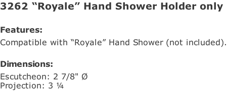3262 “Royale” Hand Shower Holder only  Features: Compatible with “Royale” Hand Shower (not included).  Dimensions: Escutcheon: 2 7/8" Ø Projection: 3 ¼
