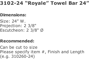 3102-24 “Royale” Towel Bar 24”  Dimensions: Size: 24” W. Projection: 2 3/8" Escutcheon: 2 3/8" Ø  Recommended: Can be cut to size Please specify item #, Finish and Length  (e.g. 310260-24)