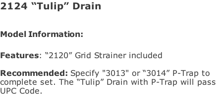 2124 “Tulip” Drain  Model Information:							  Features: “2120” Grid Strainer included  Recommended: Specify "3013" or “3014” P-Trap to  complete set. The “Tulip” Drain with P-Trap will pass  UPC Code.