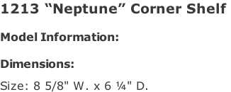 1213 “Neptune” Corner Shelf   Model Information:				  Dimensions:   Size: 8 5/8" W. x 6 ¼" D.