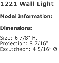 1221 Wall Light   Model Information:				  Dimensions:   Size: 6 7/8” H.  Projection: 8 7/16"  Escutcheon: 4 5/16” Ø