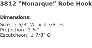 3812 “Monarque” Robe Hook  Dimensions: Size: 3 5/8" W. x 3 3/8" H.  Projection: 3 ¼" Escutcheon: 1 7/8" Ø