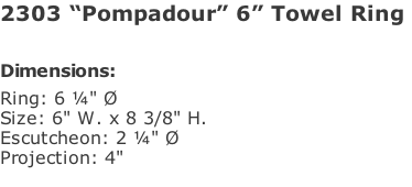 2303 “Pompadour” 6” Towel Ring   Dimensions: Ring: 6 ¼" Ø Size: 6" W. x 8 3/8" H. Escutcheon: 2 ¼" Ø  Projection: 4"