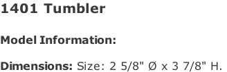 1401 Tumbler   Model Information:				  Dimensions: Size: 2 5/8" Ø x 3 7/8" H.