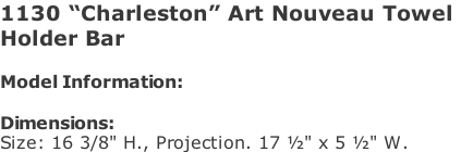 1130 “Charleston” Art Nouveau Towel  Holder Bar  Model Information:				  Dimensions:  Size: 16 3/8" H., Projection. 17 ½" x 5 ½" W.