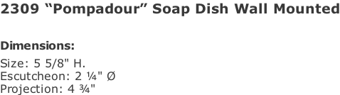 2309 “Pompadour” Soap Dish Wall Mounted  Dimensions: Size: 5 5/8" H.  Escutcheon: 2 ¼" Ø Projection: 4 ¾"