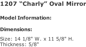 1207 “Charly” Oval Mirror   Model Information:				  Dimensions:   Size: 14 1/8" W. x 11 5/8" H.  Thickness: 5/8"