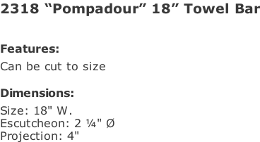 2318 “Pompadour” 18” Towel Bar   Features: Can be cut to size  Dimensions: Size: 18" W. Escutcheon: 2 ¼" Ø Projection: 4"