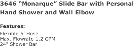 3646 “Monarque” Slide Bar with Personal  Hand Shower and Wall Elbow   Features: Flexible 5’ Hose  Max. Flowrate 1.2 GPM 24” Shower Bar