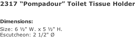 2317 “Pompadour” Toilet Tissue Holder   Dimensions: Size: 6 ½" W. x 5 ½" H.  Escutcheon: 2 1/2" Ø