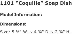 1101 “Coquille” Soap Dish   Model Information:				  Dimensions:   Size: 5 ½" W. x 4 ¾" D. x 2 ¾" H.