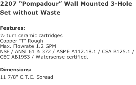 2207 “Pompadour” Wall Mounted 3-Hole Set without Waste  Features: ½ turn ceramic cartridges Copper “T” Rough Max. Flowrate 1.2 GPM NSF / ANSI 61 & 372 / ASME A112.18.1 / CSA B125.1 /  CEC AB1953 / Watersense certified.  Dimensions: 11 7/8" C.T.C. Spread