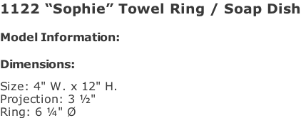1122 “Sophie” Towel Ring / Soap Dish  Model Information:				  Dimensions:   Size: 4" W. x 12" H.  Projection: 3 ½"  Ring: 6 ¼" Ø
