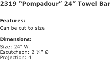 2319 “Pompadour” 24” Towel Bar   Features: Can be cut to size  Dimensions: Size: 24" W. Escutcheon: 2 ¼" Ø Projection: 4"