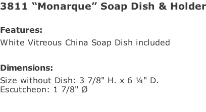 3811 “Monarque” Soap Dish & Holder  Features: White Vitreous China Soap Dish included  Dimensions: Size without Dish: 3 7/8" H. x 6 ¼" D. Escutcheon: 1 7/8" Ø