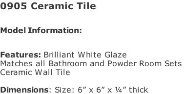 0905 Ceramic Tile  Model Information:							 																						 Features: Brilliant White Glaze  Matches all Bathroom and Powder Room Sets  Ceramic Wall Tile   Dimensions: Size: 6” x 6” x ¼” thick