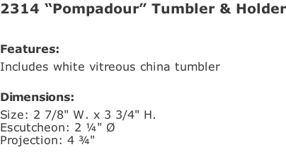 2314 “Pompadour” Tumbler & Holder   Features: Includes white vitreous china tumbler  Dimensions: Size: 2 7/8" W. x 3 3/4" H. Escutcheon: 2 ¼" Ø Projection: 4 ¾"