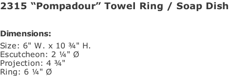2315 “Pompadour” Towel Ring / Soap Dish   Dimensions: Size: 6" W. x 10 ¾" H. Escutcheon: 2 ¼" Ø Projection: 4 ¾" Ring: 6 ¼" Ø