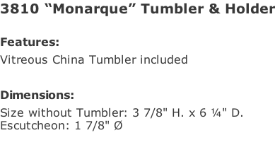 3810 “Monarque” Tumbler & Holder  Features: Vitreous China Tumbler included  Dimensions: Size without Tumbler: 3 7/8" H. x 6 ¼" D.  Escutcheon: 1 7/8" Ø