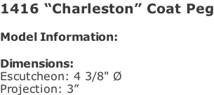 1416 “Charleston” Coat Peg  Model Information:				  Dimensions:  Escutcheon: 4 3/8" Ø  Projection: 3”