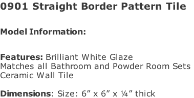 0901 Straight Border Pattern Tile  Model Information:							 																						 Features: Brilliant White Glaze  Matches all Bathroom and Powder Room Sets  Ceramic Wall Tile   Dimensions: Size: 6” x 6” x ¼” thick