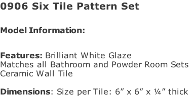0906 Six Tile Pattern Set   Model Information:							 																						 Features: Brilliant White Glaze  Matches all Bathroom and Powder Room Sets  Ceramic Wall Tile   Dimensions: Size per Tile: 6” x 6” x ¼” thick
