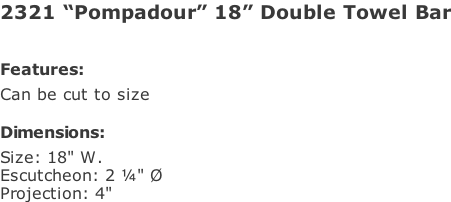 2321 “Pompadour” 18” Double Towel Bar   Features: Can be cut to size  Dimensions: Size: 18" W. Escutcheon: 2 ¼" Ø Projection: 4"