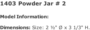 1403 Powder Jar # 2   Model Information:				  Dimensions: Size: 2 ½" Ø x 3 1/3" H.