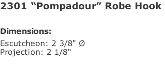2301 “Pompadour” Robe Hook   Dimensions: Escutcheon: 2 3/8" Ø  Projection: 2 1/8"