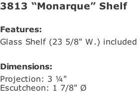 3813 “Monarque” Shelf  Features: Glass Shelf (23 5/8" W.) included   Dimensions: Projection: 3 ¼" Escutcheon: 1 7/8" Ø