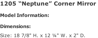1205 “Neptune” Corner Mirror   Model Information:				  Dimensions:   Size: 18 7/8" H. x 12 ¼" W. x 2" D.