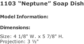 1103 “Neptune” Soap Dish   Model Information:				  Dimensions:   Size: 4 1/8" W. x 5 7/8" H.  Projection: 3 ½"