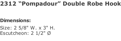 2312 “Pompadour” Double Robe Hook   Dimensions: Size: 2 5/8" W. x 3" H. Escutcheon: 2 1/2" Ø