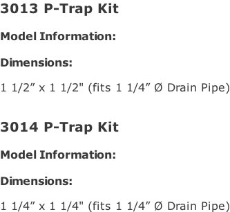 3013 P-Trap Kit   Model Information:				  Dimensions:   1 1/2” x 1 1/2" (fits 1 1/4” Ø Drain Pipe)   3014 P-Trap Kit   Model Information:				  Dimensions:   1 1/4” x 1 1/4" (fits 1 1/4” Ø Drain Pipe)