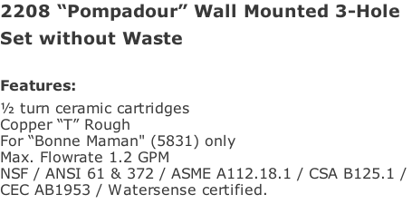 2208 “Pompadour” Wall Mounted 3-Hole Set without Waste  Features: ½ turn ceramic cartridges Copper “T” Rough For “Bonne Maman" (5831) only Max. Flowrate 1.2 GPM NSF / ANSI 61 & 372 / ASME A112.18.1 / CSA B125.1 /  CEC AB1953 / Watersense certified.