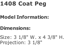 1408 Coat Peg   Model Information:				  Dimensions:   Size: 3 1/8" W. x 4 3/8" H.  Projection: 3 1/8"