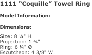 1111 “Coquille” Towel Ring   Model Information:				  Dimensions:   Size: 8 ¼" H.  Projection: 1 ¾"   Ring: 6 ¼" Ø  Escutcheon: 4 3/8" W.