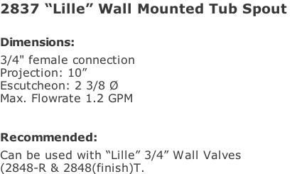 2837 “Lille” Wall Mounted Tub Spout   Dimensions: 3/4" female connection Projection: 10”  Escutcheon: 2 3/8 Ø Max. Flowrate 1.2 GPM  Recommended: Can be used with “Lille” 3/4” Wall Valves (2848-R & 2848(finish)T.